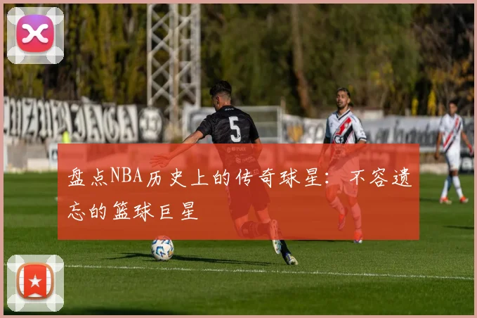 盘点NBA历史上的传奇球星:不容遗忘的篮球巨星