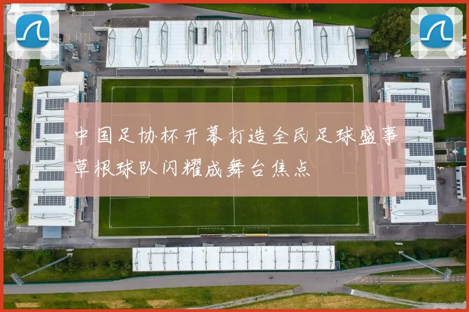 中国足协杯开幕打造全民足球盛事草根球队闪耀成舞台焦点